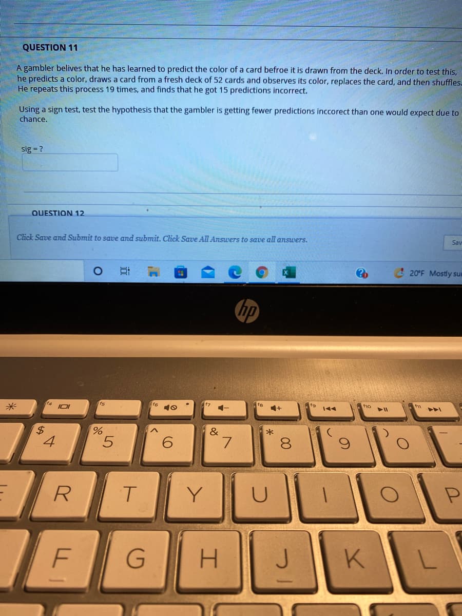 QUESTION 11
A gambler belives that he has learned to predict the color of a card befroe it is drawn from the deck. In order to test this,
he predicts a color, draws a card from a fresh deck of 52 cards and observes its color, replaces the card, and then shuffles.
He repeats this process 19 times, and finds that he got 15 predictions incorrect.
Using a sign test, test the hypothesis that the gambler is getting fewer predictions inccorect than one would expect due to
chance.
sig = ?
QUESTION 12
Click Save and Submit to save and submit. Click Save All Answers to save all answers.
Sav
20°F Mostly sum
hp
f9
144
tio
%$4
&
*
5.
7.
8.
R.
Y
U
F
H.
K
