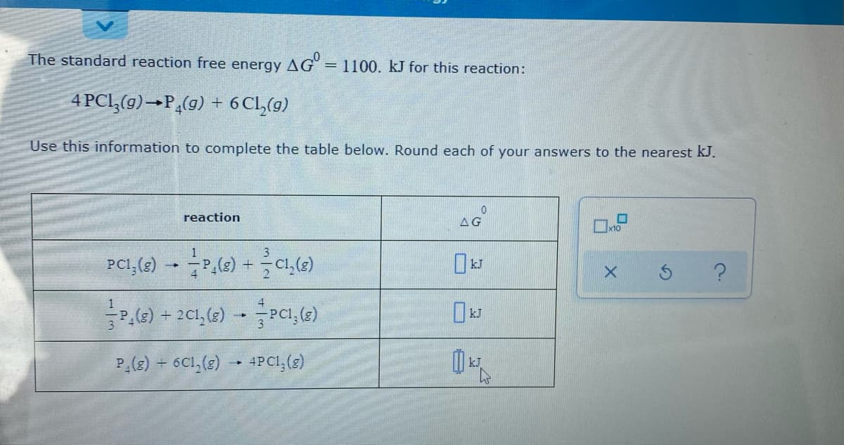 The standard reaction free energy AG = 1100. kJ for this reaction:
4 PCI,(9)→P,(g) + 6 Cl,(9)
Use this information to complete the table below. Round each of your answers to the nearest kJ.
reaction
AG
x10
글리 ) + 201, (3) -Pcl, (e)
P(g) 6C1,(2) 4PC1,(s)
