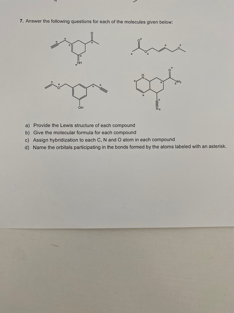 7. Answer the following questions for each of the molecules given below:
NH2
OH
a) Provide the Lewis structure of each compound
b) Give the molecular formula for each compound
c) Assign hybridization to each C, N and O atom in each compound
d) Name the orbitals participating in the bonds formed by the atoms labeled with an asterisk.
