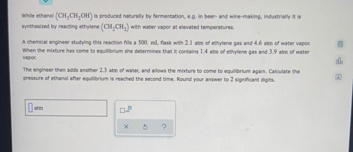 While ethanol (CH,CH,OH) is produced naturally by fermentation, e.g. in beer- and wine-making, industrially it is
synthesized by reacting ethylene (CH,CH,) with water vapor at elevated temperatures.
A chemical engineer studying this reaction fills a 500. mL flask with 2.1 atm of ethylene gas and 4.6 atm of water vapor.
When the mixture has come to equilibrium she determines that it contains 1.4 atm of ethylene gas and 3.9 atm of water
vapor.
do
The engineer then adds another 2.3 atm of water, and allows the mixture to come to equilibrium again. Calculate the
pressure of ethanol after equilibrium is reached the second time. Round your answer to 2 significant digits.
atm
