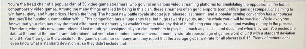 You're the head chair of a popular clan of 30 video-game streamers, who go viral on various video streaming platforms for annihilating the opposition in the hottest
contemporary video games. Among the many things entailed by being in this clan, these streamers often go to e-sports (competitive gaming) competitions aiming to
win fame, glory, and huge prizes. Here's the thing: The hottest new battle royale shooter just released last month, and a popular gaming convention has announced
that they'll be hosting a competition with it. This competition has a huge entry fee, but huge reward payouts, and the whole world will be watching. While everyone
knows that your clan has only the most elite, most pro gamers, you wouldn't want to take any risk of humiliating your organization and wasting money in the process.
Therefore, when this new game released last month, you assigned all your clan members to play it as much as possible and document when they win. You pooled the
data at the end of the month, and determined that your clan members have an average monthly win-rate (percentage of games won) of 0.18 with a standard deviation
of 0.04. You then go to the website for the game's publisher company, and they report that the average global win-rate for
even know what a standard deviation is, so they didn't include that.
players is 0.13. Plenty of gamers don't
