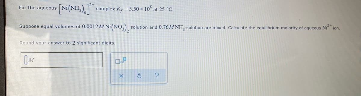For the aqueous
Ni(NH,), complex K, = 5.50 × 10° at 25 °C.
Suppose equal volumes of 0.0012 M Ni(NO,).
solution and 0.76M NH, solution are mixed. Calculate the equilibrium molarity of aqueous Ni
ion.
Round your answer to 2 significant digits.
