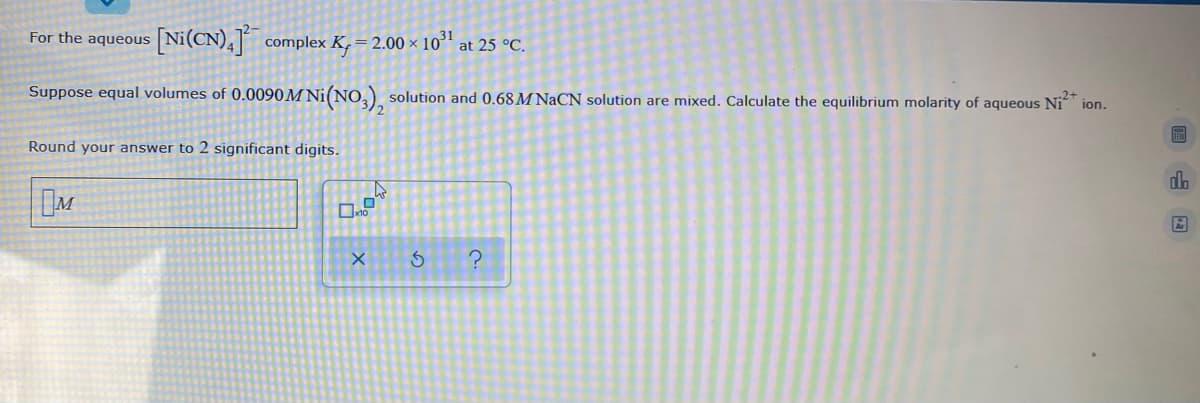 For the aqueous Ni(CN),] complex K,=2.00 × 10³1
at 25 °C.
Suppose equal volumes of 0.0090M Ni(NO,) solution and 0.68 M NaCN solution are mixed. Calculate the equilibrium molarity of aqueous Ni ion.
Round your answer to 2 significant digits.
do
M
