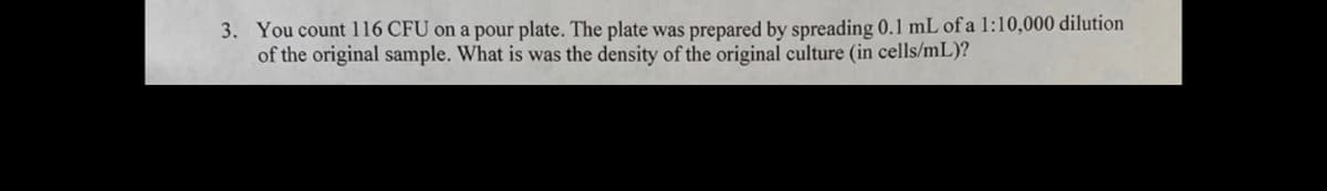 3. You count 116 CFU on a pour plate. The plate was prepared by spreading 0.1 mL of a 1:10,000 dilution
of the original sample. What is was the density of the original culture (in cells/mL)?
