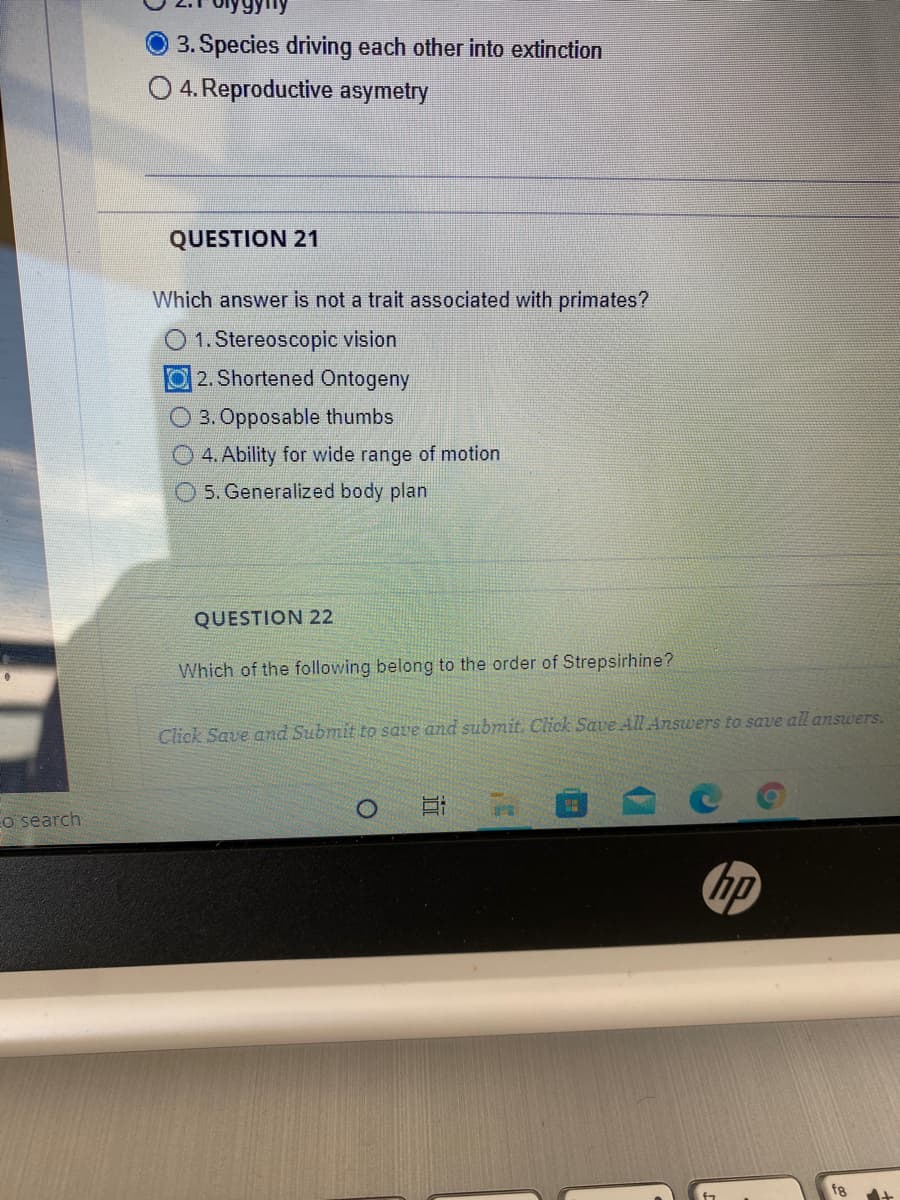 3.Species driving each other into extinction
O 4. Reproductive asymetry
QUESTION 21
Which answer is not a trait associated with primates?
O 1. Stereoscopic vision
2. Shortened Ontogeny
3. Opposable thumbs
O 4. Ability for wide range of motion
5. Generalized body plan
QUESTION 22
Which of the following belong to the order of Strepsirhine?
Click Save and Submit to save and submit. Click SaveAll Answers to save all answers.
o search
hp
f8
近
