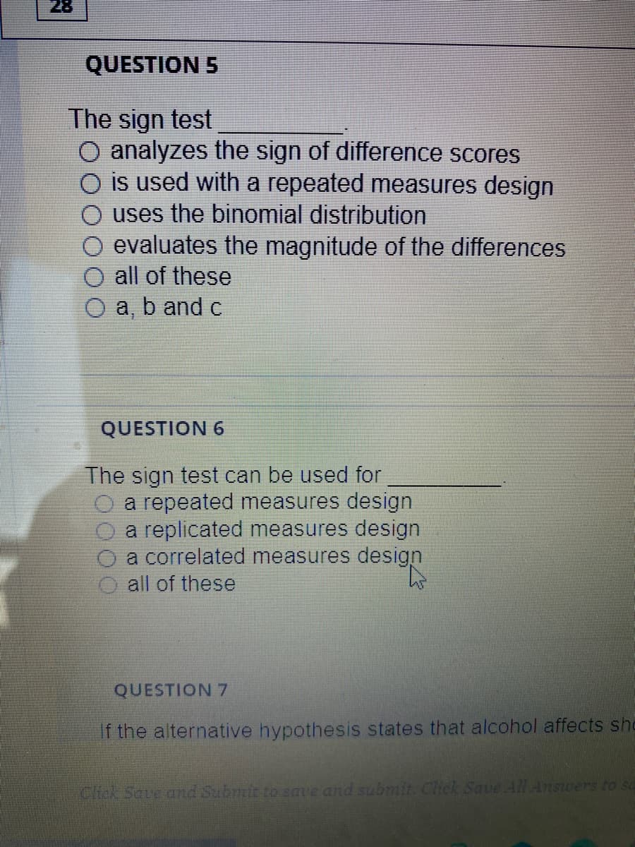 28
QUESTION 5
The sign test
O analyzes the sign of difference scores
is used with a repeated measures design
uses the binomial distribution
evaluates the magnitude of the differences
all of these
a, b and c
QUESTION 6
The sign test can be used for
a repeated measures design
a replicated measures design
a correlated measures design
all of these
QUESTION 7
If the alternative hypothesis states that alcohol affects she
Cho.Saveund Subrmit to save and submit. Chek Save All Answers to sa
