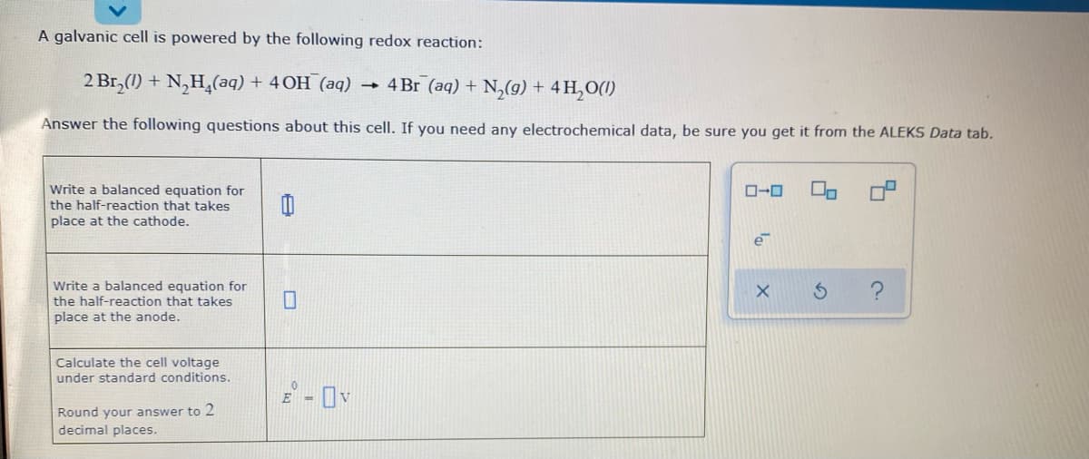 A galvanic cell is powered by the following redox reaction:
2 Br,(1) + N,H,(aq) + 4OH (aq)
4 Br (aq) + N,(g) + 4 H,O(1)
Answer the following questions about this cell. If you need any electrochemical data, be sure you get it from the ALEKS Data tab.
Write a balanced equation for
the half-reaction that takes
place at the cathode.
ローロ
e
Write a balanced equation for
the half-reaction that takes
place at the anode.
Calculate the cell voltage
under standard conditions.
E -
Round your answer to 2
decimal places.
の
