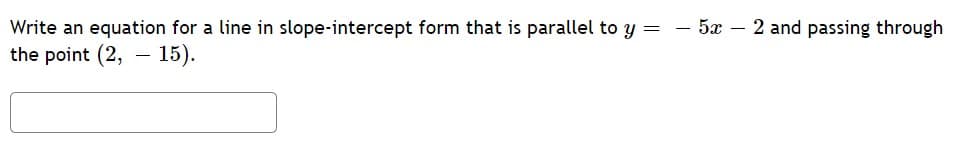 Write an equation for a line in slope-intercept form that is parallel to y = - 5x – 2 and passing through
the point (2, – 15).
