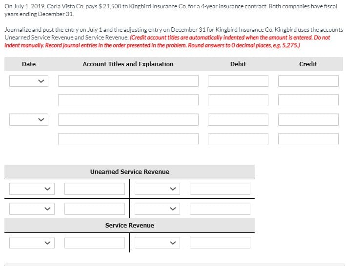 On July 1, 2019, Carla Vista Co. pays $ 21,500 to Kingbird Insurance Co. for a 4-year insurance contract. Both companies have fiscal
years ending December 31.
Journalize and post the entry on July 1 and the adjusting entry on December 31 for Kingbird Insurance Co. Kingbird uses the accounts
Unearned Service Revenue and Service Revenue. (Credit account titles are automatically indented when the amount is entered. Do not
indent manually. Record journal entries in the order presented in the problem. Round answers to O decimal places, eg. 5,275.)
Date
Account Titles and Explanation
Debit
Credit
Unearned Service Revenue
Service Revenue
>
>
>
