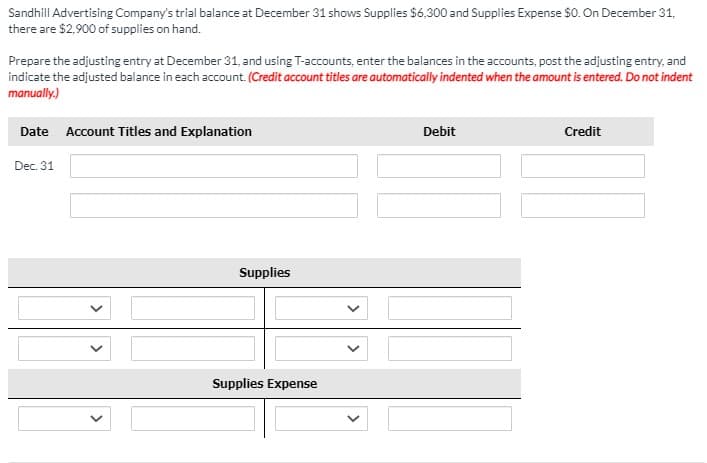 Sandhill Advertising Company's trial balance at December 31 shows Supplies $6,300 and Supplies Expense $0. On December 31,
there are $2,900 of supplies on hand.
Prepare the adjusting entry at December 31, and using T-accounts, enter the balances in the accounts, post the adjusting entry, and
indicate the adjusted balance in each account. (Credit account titles are automatically indented when the amount is entered. Do not indent
manually.)
Date Account Titles and Explanation
Debit
Credit
Dec. 31
Supplies
Supplies Expense

