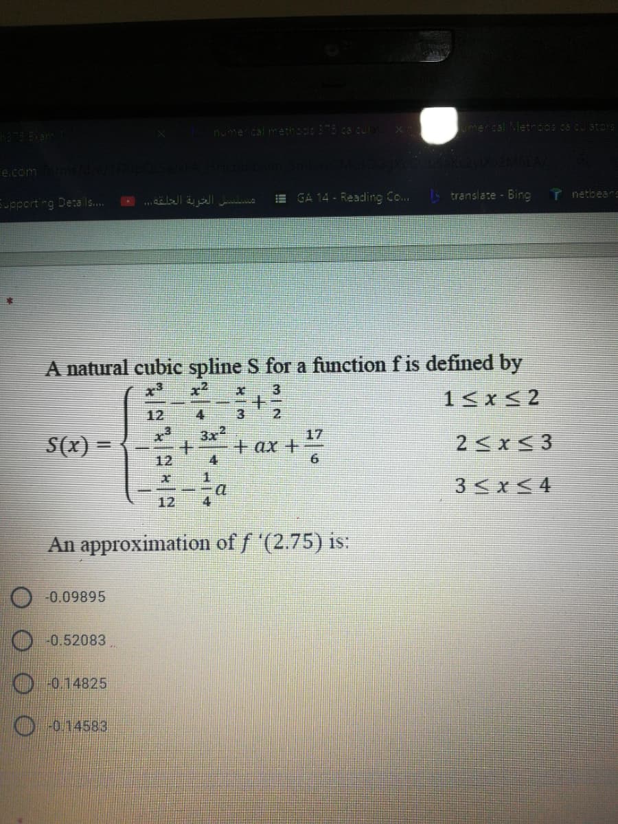 nume cal methods 375 ca cula
umerical Metnocs ca culatoD
e.com
...ä a
GA 14 - Reading Co..
14 translate - Bing
T netbears
Eupport ng Detals.
A natural cubic spline S for a function f is defined by
1<x<2
3
12
4
2
S(x) =
3x2
17
+ ax +
2 x< 3
12
4
3<x<4
12
4
An approximation of f '(2.75) is:
-0.09895
O 0.52083
-0.14825
0.14583
