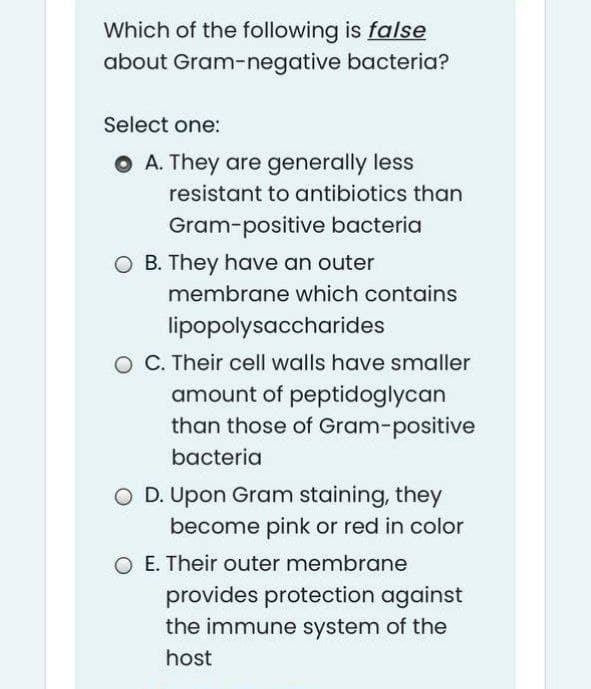 Which of the following is false
about Gram-negative bacteria?
Select one:
O A. They are generally less
resistant to antibiotics than
Gram-positive bacteria
O B. They have an outer
membrane which contains
lipopolysaccharides
O C. Their cell walls have smaller
amount of peptidoglycan
than those of Gram-positive
bacteria
O D. Upon Gram staining, they
become pink or red in color
O E. Their outer membrane
provides protection against
the immune system of the
host
