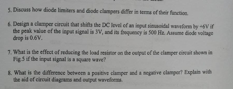 5. Discuss how diode limiters and diode clampers differ in terms of their function.
6. Design a clamper circuit that shifts the DC level of an input sinusoidal waveform by +6V if
the peak value of the input signal is 3V, and its frequency is 500 Hz. Assume diode voltage
drop is 0.6V.
7. What is the effect of reducing the load resistor on the output of the clamper circuit shown in
Fig.5 if the input signal is a square wave?
8. What is the difference between a positive clamper and a negative clamper? Explain with
the aid of circuit diagrams and output waveforms.
