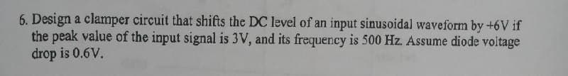 6. Design a clamper circuit that shifts the DC level of an input sinusoidal waveform by +6V if
the peak value of the input signal is 3V, and its frequency is 500 Hz. Assume diode voltage
drop is 0.6V.
