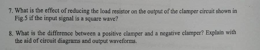 7. What is the effect of reducing the load resistor on the output of the clamper circuit shown in
Fig.5 if the input signal is a square wave?
8. What is the difference between a positive clamper and a negative clamper? Explain with
the aid of circuit diagrams and output waveforms.

