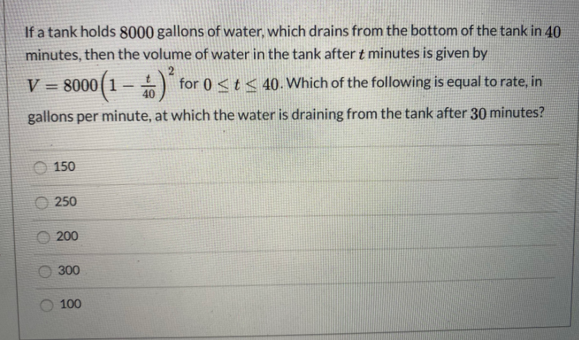 If a tank holds 8000 gallons of water, which drains from the bottom of the tank in 40
minutes, then the volume of water in the tank after t minutes is given by
8000 (1
A for 0 < t< 40. Which of the following is equal to rate, in
%3D
40
gallons per minute, at which the water is draining from the tank after 30 minutes?
150
O 250
200
300
100
