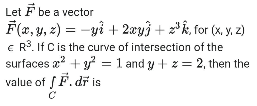 Let F be a vector
F(x, y, z) = -yî + 2xy} + z³ k, for (x, y, z)
e R3. If C is the curve of intersection of the
surfaces x? + y?
72
1 and y + z = 2, then the
value of S F. dr is
C
