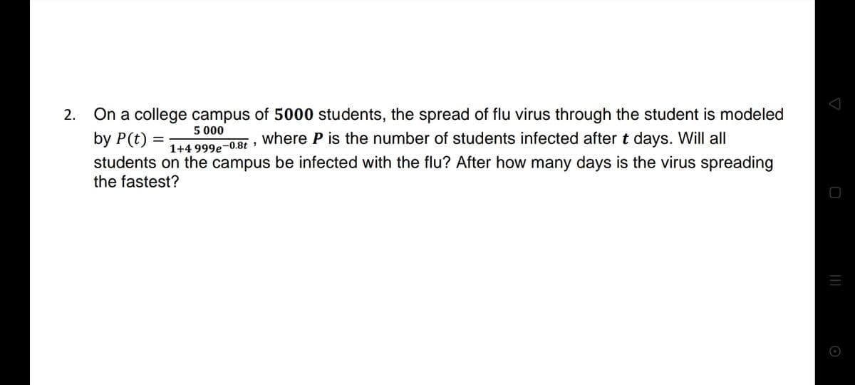 On a college campus of 5000 students, the spread of flu virus through the student is modeled
by P(t)
2.
5 000
,where P is the number of students infected after t days. Will all
1+4 999e-0.8t »
students on the campus be infected with the flu? After how many days is the virus spreading
the fastest?
