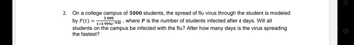 2.
On a college campus of 5000 students, the spread of flu virus through the student is modeled
5 000
by P(t) =
students on the campus be infected with the flu? After how many days is the virus spreading
the fastest?
where P is the number of students infected after t days. Will all
1+4 999e-0.8t
