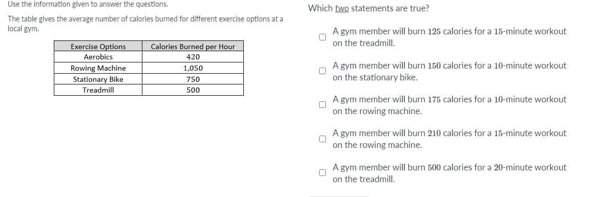 Use the information given to answer the questions.
Which two statements are true?
The table gives the average number of calories burned for different exercise options at a
local gym.
A gym member will burn 125 calories for a 15-minute workout
on the treadmill.
Exercise Options
Calories Burned per Hour
Aerobics
420
Rowing Machine
1,050
A gym member will burn 150 calories for a 10-minute workout
Stationary Bike
750
on the stationary bike.
Treadmill
500
A gym member will burn 175 calories for a 10-minute workout
on the rowing machine.
A gym member will burn 210 calories for a 15-minute workout
on the rowing machine.
A gym member will burn 500 calories for a 20-minute workout
on the treadmill.
