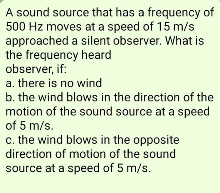 A sound source that has a frequency of
500 Hz moves at a speed of 15 m/s
approached a silent observer. What is
the frequency heard
observer, if:
a. there is no wind
b. the wind blows in the direction of the
motion of the sound source at a speed
of 5 m/s.
c. the wind blows in the opposite
direction of motion of the sound
source at a speed of 5 m/s.
