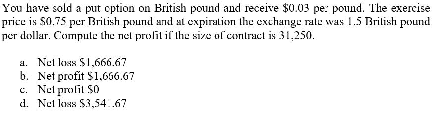 You have sold a put option on British pound and receive $0.03 per pound. The exercise
price is $0.75 per British pound and at expiration the exchange rate was 1.5 British pound
per dollar. Compute the net profit if the size of contract is 31,250.
a. Net loss $1,666.67
b. Net profit $1,666.67
c. Net profit $0
d. Net loss $3,541.67
