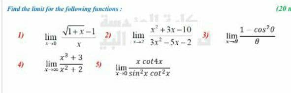 Find the limit for the following functions :
(20 m
V1+x-1
lim
x' +3x-10
lim
3x-5x-2
1- cos 0
lim
1)
2)
3)
0
x3 +3
lim
*100 x2 + 2
x cot4x
5)
*0 sin?x cot?x
lim
