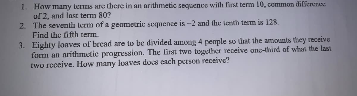 1. How many terms are there in an arithmetic sequence with first term 10, common difference
of 2, and last term 80?
2. The seventh term of a geometric sequence is -2 and the tenth term is 128.
Find the fifth term.
3. Eighty loaves of bread are to be divided among 4 people so that the amounts they receive
form an arithmetic progression. The first two together receive one-third of what the last
two receive. How many loaves does each
person
receive?
