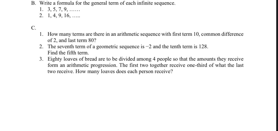 B. Write a formula for the general term of each infinite sequence.
1. 3, 5, 7, 9, ......
2. 1, 4, 9, 16, ...
C.
1. How many terms are there in an arithmetic sequence with first term 10, common difference
of 2, and last term 80?
2. The seventh term of a geometric sequence is -2 and the tenth term is 128.
Find the fifth term.
3. Eighty loaves of bread are to be divided among 4 people so that the amounts they receive
form an arithmetic progression. The first two together receive one-third of what the last
two receive. How many loaves does each person receive?
