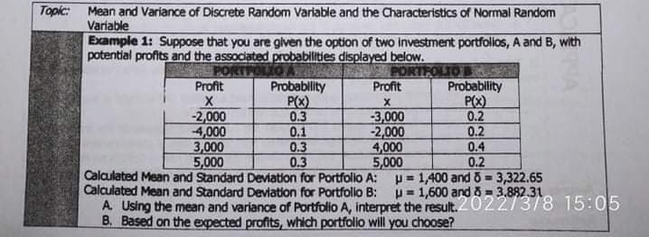 Topic:
Mean and Variance of Discrete Random Variable and the Characteristics of Normal Random
Variable
Example 1: Suppose that you are given the option of two investment portfolios, A and B, with
potential profits and the associated probabilities displayed below.
PORTPOLIO
Profit
Probablity
P(x)
0.3
0.1
0.3
0.3
Calculated Mean and Standard Deviation for Portfolio A: p= 1,400 and 6 = 3,322.65
ORTFOLIO
Probablity
P(X)
0.2
0.2
0.4
Profit
-2,000
4,000
3,000
5,000
-3,000
-2,000
4,000
5,000
0.2
!3!
%3D
Calculated Mean and Standard Deviation for Portfollo B:
A. Using the mean and variance of Portfolo A, interpret the result.20227378 15:05
p= 1,600 and 8= 3.882.31
%3!
B. Based on the expected profits, which portfolio will you choose?
