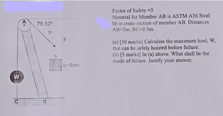 Factor of Safety =3
Material for Member AB is ASTM A36 Steel
bb is cross-section of member AB. Distances
AB=2m, BC-0.5m.
75.52°
30
(a) [30 marks] Calculate the maximum load, W,
that can be safely hoisted before failure.
(b) [5 marks] In (a) above. What shall be the
mode of failure. Justify your answer.
b=5cm
W
