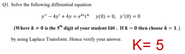 Q1. Solve the following differential equation
y" – 4y' + 4y = ektpk y(0) = 0, y'(0) = 0
(Where k + 0 is the 5th digit of your student Id#. If k = 0 then choose k = 1.)
by using Laplace Transform. Hence verify your answer.
K= 5
