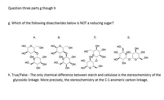 Question three parts g though h
g. Which of the following disaccharides below is NOT reducing sugar?
D.
HO. O
HO
он
но.
OH
OH
OH
OH
HO
HO
но
HO.
OH
OH
OH
OH
OH
HO
HO.
HO.
OH
но
OH
он
он
HO O
h. True/False - The only chemical difference between starch and cellulose is the stereochemistry of the
glycosidic linkage. More precisely, the stereochemistry at the C-1 anomeric carbon linkage.
