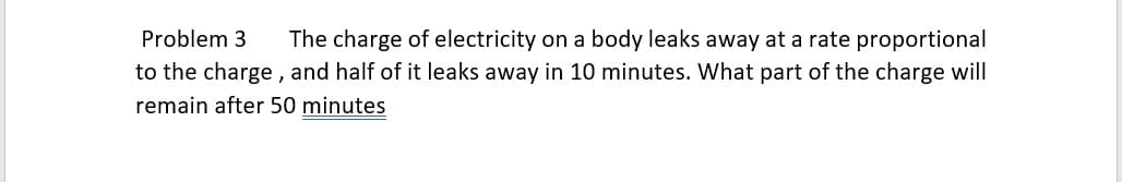The charge of electricity on a body leaks away at a rate proportional
to the charge, and half of it leaks away in 10 minutes. What part of the charge will
Problem 3
remain after 50 minutes
