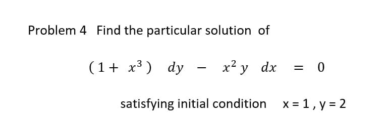 Problem 4 Find the particular solution of
(1 + x³)
3
dy - x² y dx = 0
dy
satisfying initial condition
x = 1, y = 2