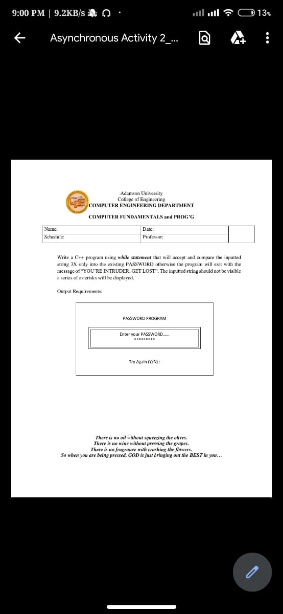 9:00 PM | 9.2KB/s Q
llull 7 OD 13%
Asynchronous Activity 2_..
Adamson University
College of Engincering
COMPUTER ENGINEERING DEPARTMENT
COMPUTER FUNDAMENTALS and PROG'G
Name:
Date:
Schedule:
Profes
Write a C++ program using while statement that will accept and compare the inputted
string 3X only into the existing PASSWORD otherwise the program will exit with the
message of "YOU'RE INTRUDER. GET LOST". The inputted string should not be visible
a series of asterisks will be displayed.
Output Requirements:
PASSWORD PROGRAM
Enter your PASSWORD.
Try Again (Y/N) :
There is no oil without squeezing the olives.
There is no wine without pressing the grapes.
There is no fragrance with crashing the flowers.
So when you are being pressed, GOD is just bringing out the BEST in you...
