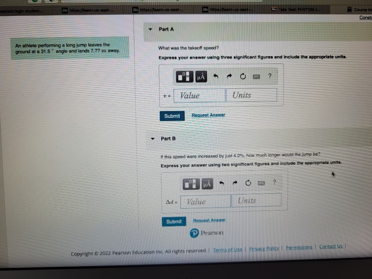 pearson login student....
Bb https://learn-us-east-...
An athlete performing a long jump leaves the
ground at a 31.5° angle and lands 7.77 m away.
Bb https://learn-us-east-...
Part A
V=
What was the takeoff speed?
Express your answer using three significant figures and include the appropriate units.
Submit
Part B
Value
Ad=
Bb https://learn-us-east-..
μA
Submit
3 →
Request Answer
Value
If this speed were increased by just 4.0%, how much longer would the jump be?
Express your answer using two significant figures and include the appropriate units.
←
Request Answer
Units
P Pearson
Hb Take Test: PHY1100-L...
Units
?
?
Copyright © 2022 Pearson Education Inc. All rights reserved. | Terms of Use | Privacy Policy | Permissions Contact Us |
Course Ho
Consta