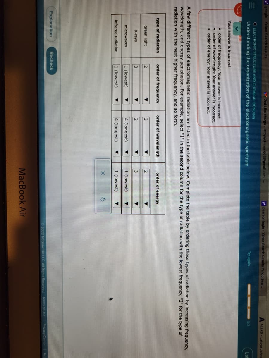 y google - Yahoo Search Results
O ELECTRONIC STRUCTURE AND CHEMICAL BONDING
Understanding the organization of the electromagnetic spectrum
Your answer is incorrect.
order of frequency: Your answer is incorrect.
• order of wavelength: Your answer is incorrect.
• order of energy: Your answer is incorrect.
type of radiation
green light
X-rays
microwaves
A few different types of electromagnetic radiation are listed in the table below. Complete the table by ordering these types of radiation by increasing frequency,
wavelength, and energy per photon. For example, select "1" in the second column for the type of radiation with the lowest frequency, "2" for the type of
radiation with the next higher frequency, and so forth.
infrared radiation
2nd Like charge - latoyajohnson663@gmail.com -...
Explanation
order of frequency
2
3
1 (lowest)
1 (lowest)
Recheck
▼
▼
▼
order of wavelength
3
2
4 (longest)
4 (longest)
▼
▼
▼
order of energy
2
3
1 (lowest)
1 (lowest)
y pearson login - Yahoo Search Results Yahoo Sear...
X
$
Try again...
MacBook Air
A ALEKS-Latoya Johns
0/3
Lat
2022 McGraw Hill LLC. All Rights Reserved. Terms of Use | Privacy Center Acc
