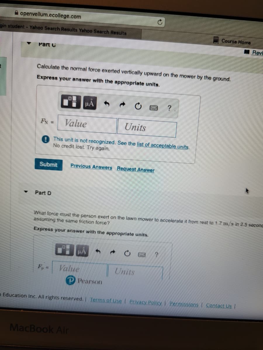 openvellum.ecollege.com
gin student - Yahoo Search Results Yahoo Search Results
Part C
Calculate the normal force exerted vertically upward on the mower by the ground.
Express your answer with the appropriate units.
FN =
0
Part D
Submit Previous Answers Request Answer
#A
Value
Units
This unit is not recognized. See the list of acceptable units.
No credit lost. Try again.
F₁ = Value
HA
MacBook Air
What force must the person exert on the lawn mower to accelerate it from rest to 1.7 m/s in 2.5 seconc
assuming the same friction force?
Express your answer with the appropriate units.
Pearson
?
Units
Course Home
P
Education Inc. All rights reserved. | Terms of Use | Privacy Policy | Permissions | Contact Us |
Revi