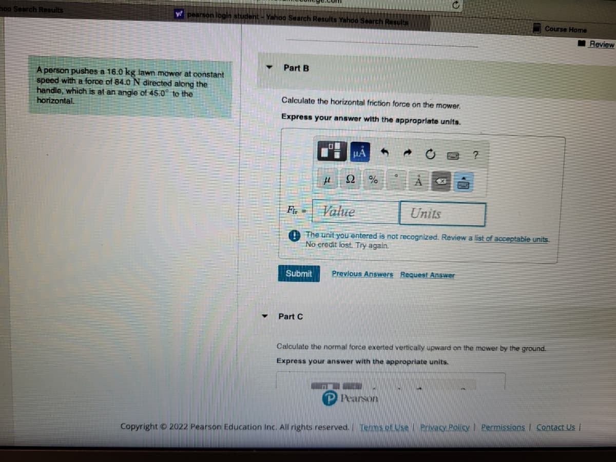 hoo Search Results
y pearson login student - Yahoo Search Results Yahoo Search Results
A person pushes a 16.0 kg lawn mower at constant
speed with a force of 84.0 N directed along the
handle, which is at an angle of 45.0° to the
horizontal.
Part B
Calculate the horizontal friction force on the mower.
Express your answer with the appropriate units.
Fir=
Submit
Part C
LO
fl
μA
Ω %
Value
Units
The unit you entered is not recognized. Review a list of acceptable units.
No credit lost. Try again.
Previous Answers Request Answer
?
Course Home
HENT
Pearson
Calculate the normal force exerted vertically upward on the mower by the ground.
Express your answer with the appropriate units.
Copyright © 2022 Pearson Education Inc. All rights reserved. | Terms of Use | Privacy Policy | Permissions | Contact Us |
Review