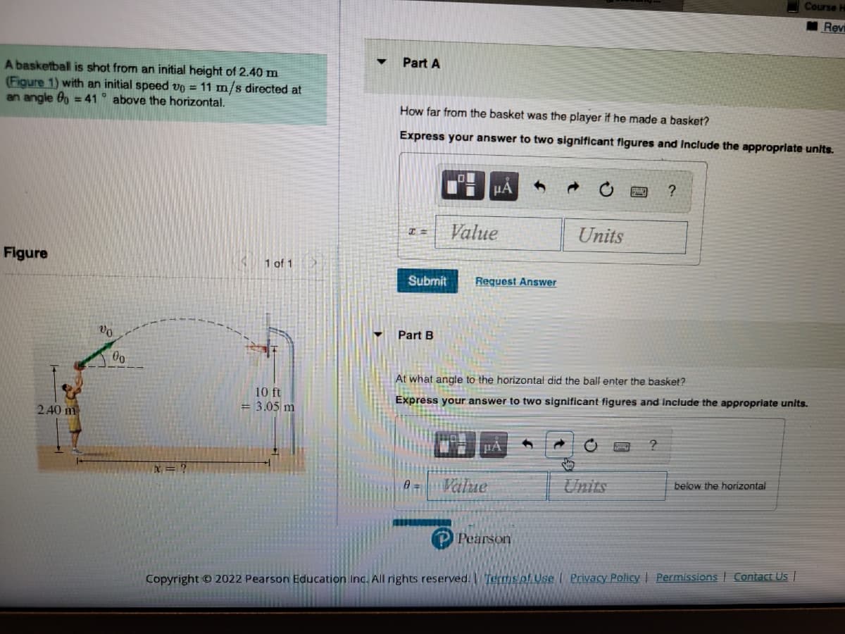 A basketball is shot from an initial height of 2.40 m
(Figure 1) with an initial speed v0 = 11 m/s directed at
an angle 0o = 41° above the horizontal.
Figure
240 m
20
00
x = ?
1 of 1
10 ft
= 3.05 m
Part A
How far from the basket was the player if he made a basket?
Express your answer to two significant figures and include the appropriate units.
T=
Part B
μA
Value
Submit Request Answer
0 Value
Pearson
Units
At what angle to the horizontal did the ball enter the basket?
Express your answer to two significant figures and include the appropriate units.
Siy
C
?
?
Course H
Revi
below the horizontal
Copyright © 2022 Pearson Education Inc. All rights reserved. Terms of Use | Privacy Policy | Permissions Contact Us |