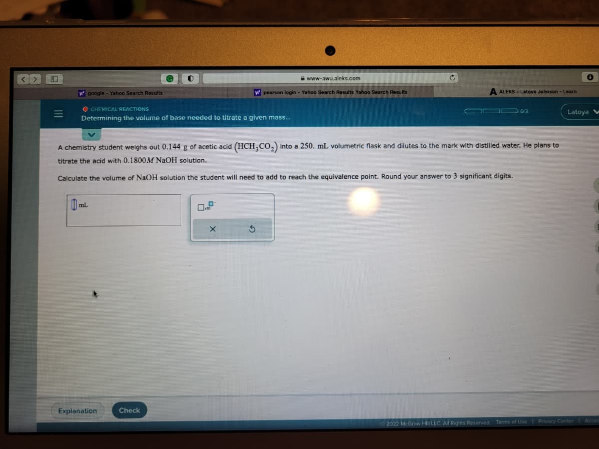 <>
=
y google - Yahoo Search Results
CHEMICAL REACTIONS
Determining the volume of base needed to titrate a given mass...
mL
0
Explanation
Check
y pearson login - Yahoo Search Results Yahoo Search Results
X
www-awu.aleks.com
A chemistry student weighs out 0.144 g of acetic acid (HCH3CO₂) into a 250. mL volumetric flask and dilutes to the mark with distilled water. He plans to
titrate the acid with 0.1800M NaOH solution.
Calculate the volume of NaOH solution the student will need to add to reach the equivalence point. Round your answer to 3 significant digits.
S
C
ALEKS-Latoya Johnson - Learn
← 0/3
+
Latoya V
2022 McGraw Hill LLC. All Rights Reserved. Terms of Use | Privacy Center
Acces