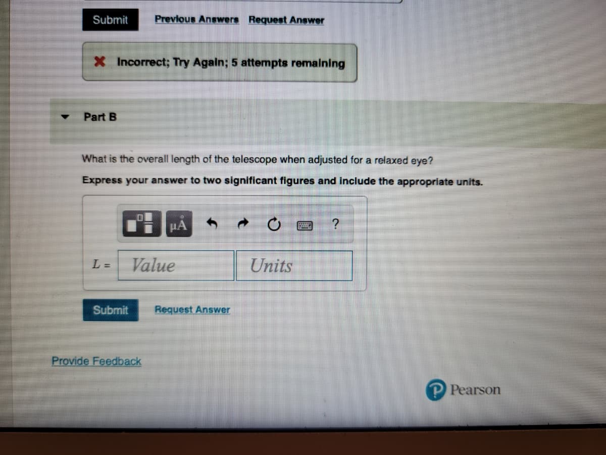 Submit
X Incorrect; Try Again; 5 attempts remaining
Part B
Previous Answers Request Answer
What is the overall length of the telescope when adjusted for a relaxed eye?
Express your answer to two significant figures and include the appropriate units.
Provide Feedback
μA
Value
Request Answer
Units
PUUT ?
P Pearson