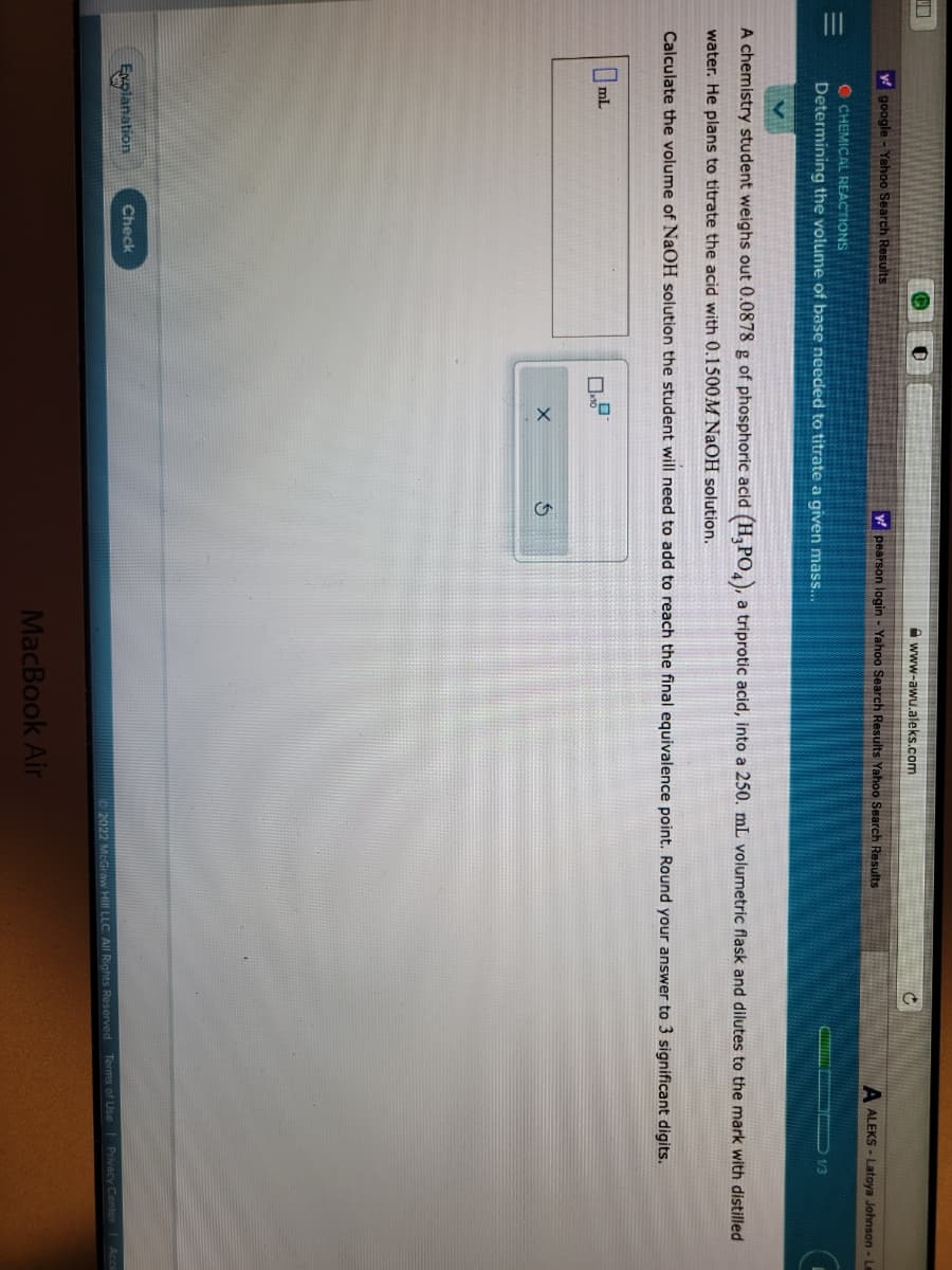 |||
y google - Yahoo Search Results
mL
Q
OCHEMICAL REACTIONS
Determining the volume of base needed to titrate a given mass...
Explanation
0
Check
www-awu.aleks.com
y pearson login - Yahoo Search Results Yahoo Search Results
X
A chemistry student weighs out 0.0878 g of phosphoric acid (H₂PO4), a triprotic acid, into a 250. mL volumetric flask and dilutes to the mark with distilled
water. He plans to titrate the acid with 0.1500M NaOH solution.
Calculate the volume of NaOH solution the student will need to add to reach the final equivalence point. Round your answer to 3 significant digits.
C
MacBook Air
A ALEKS-Latoya Johnson - Le
1/3
2022 McGraw Hill LLC. All Rights Reserved. Terms of Use | Privacy Center | Acc