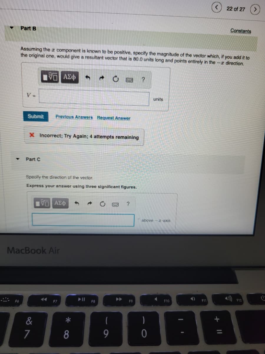 S
Part B
F6
V =
Assuming the component is known to be positive, specify the magnitude of the vector which, if you add it to
the original one, would give a resultant vector that is 80.0 units long and points entirely in the direction.
15. ΑΣΦ
Submit
X Incorrect; Again; 4 attempts remaining
Part C
Specify the direction of the vector.
Express your answer using three significant figures.
Previous Answers Request Answer
MacBook Air
&
7
ΠΗ ΑΣΦ 4
◄◄◄
F7
*
8
▶11
F8
9
▶▶►
?
F9
?
units
above-3-axis
)
0
4
F10
4)
F11
22 of 27
+ 11
Constants
F12