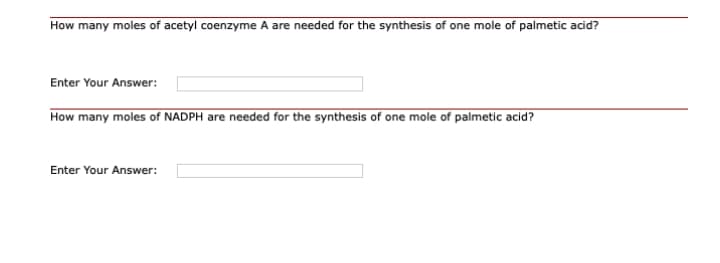 How many moles of acetyl coenzyme A are needed for the synthesis of one mole of palmetic acid?
Enter Your Answer:
How many moles of NADPH are needed for the synthesis of one mole of palmetic acid?
Enter Your Answer:
