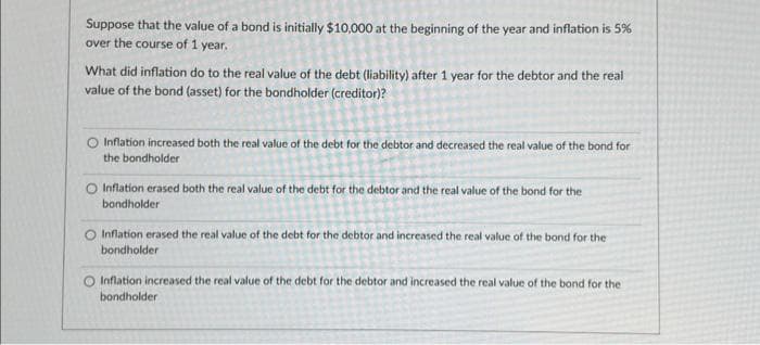 Suppose that the value of a bond is initially $10,000 at the beginning of the year and inflation is 5%
over the course of 1 year.
What did inflation do to the real value of the debt (liability) after 1 year for the debtor and the real
value of the bond (asset) for the bondholder (creditor)?
O Inflation increased both the real value of the debt for the debtor and decreased the real value of the bond for
the bondholder
O Inflation erased both the real value of the debt for the debtor and the real value of the bond for the
bondholder
O Inflation erased the real value of the debt for the debtor and increased the real value of the bond for the
bondholder
O Inflation increased the real value of the debt for the debtor and increased the real value of the bond for the
bondholder