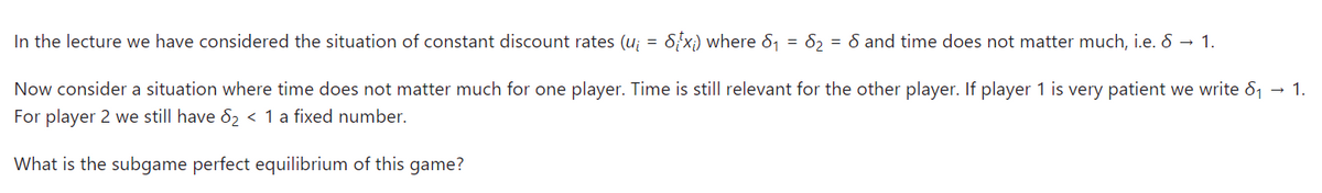 In the lecture we have considered the situation of constant discount rates (u₁ = Six) where 8₁ = 8₂ = 8 and time does not matter much, i.e. 8 → 1.
Now consider a situation where time does not matter much for one player. Time is still relevant for the other player. If player 1 is very patient we write 8₁ → 1.
For player 2 we still have 8₂ < 1 a fixed number.
What is the subgame perfect equilibrium of this game?