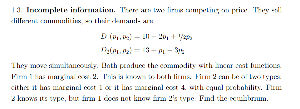 1.3. Incomplete information. There are two firms competing on price. They sell
different commodities, so their demands are
D₁ (P1, P2)
D2 (P1, P2)
=
-
10-2p1 + ¹/2p2
13+ p₁-3p2.
They move simultaneously. Both produce the commodity with linear cost functions.
Firm 1 has marginal cost 2. This is known to both firms. Firm 2 can be of two types:
either it has marginal cost 1 or it has marginal cost 4, with equal probability. Firm
2 knows its type, but firm 1 does not know firm 2's type. Find the equilibrium.