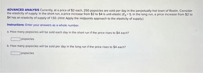 ADVANCED ANALYSIS Currently, at a price of $2 each, 250 popsicles are sold per day in the perpetually hot town of Rostin. Consider
the elasticity of supply. In the short run, a price increase from $2 to $4 is unit-elastic (Es=1). In the long run, a price increase from $2 to
$4 has an elasticity of supply of 1.50. (Hint Apply the midpoints approach to the elasticity of supply.)
Instructions: Enter your answers as a whole number.
a. How many popsicles will be sold each day in the short run if the price rises to $4 each?
popsicles
b. How many popsicles will be sold per day in the long run if the price rises to $4 each?
popsicles